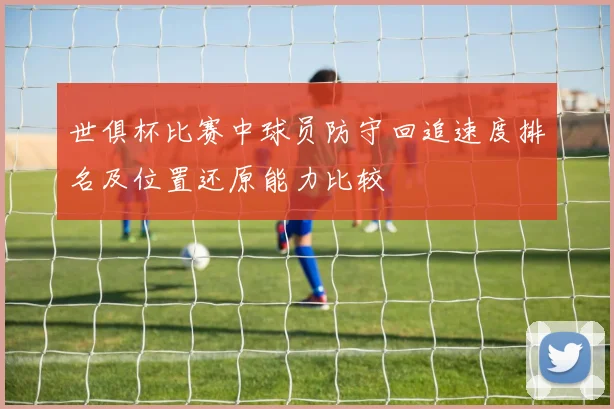 世俱杯比赛中球员防守回追速度排名及位置还原能力比较