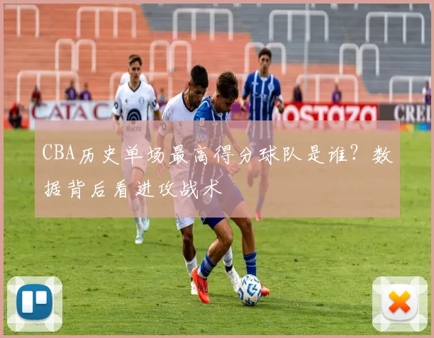 CBA历史单场最高得分球队是谁？数据背后看进攻战术