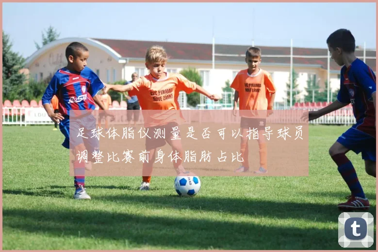 足球体脂仪测量是否可以指导球员调整比赛前身体脂肪占比