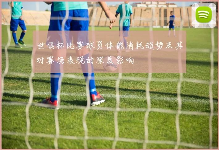 世俱杯比赛球员体能消耗趋势及其对赛场表现的深度影响