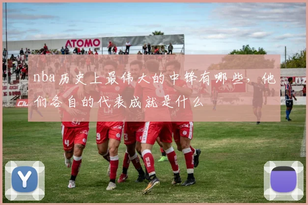 nba历史上最伟大的中锋有哪些，他们各自的代表成就是什么